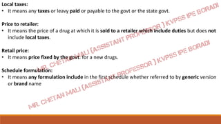 Local taxes:
• It means any taxes or leavy paid or payable to the govt or the state govt.
Price to retailer:
• It means the price of a drug at which it is sold to a retailer which include duties but does not
include local taxes.
Retail price:
• It means price fixed by the govt. for a new drugs.
Schedule formulation:
• It means any formulation include in the first schedule whether referred to by generic version
or brand name
 