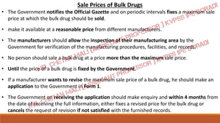 Sale Prices of Bulk Drugs
• The Government notifies the Official Gazette and on periodic intervals fixes a maximum sale
price at which the bulk drug should be sold.
• make it available at a reasonable price from different manufacturers.
• The manufacturers should allow the inspection of their manufacturing area by the
Government for verification of the manufacturing procedures, facilities, and records.
• No person should sale a bulk drug at a price more than the maximum sale price.
• Until the price of a bulk drug is fixed by the Government.
• If a manufacturer wants to revise the maximum sale price of a bulk drug, he should make an
application to the Government in Form 1.
• The Government on receiving the application should make enquiry and within 4 months from
the date of receiving the full information, either fixes a revised price for the bulk drug or
cancels the request of revision if not satisfied with the furnished records.
 