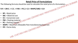 Retail Price of Formulations
The following formula should be used to calculate the retail price of a formulation…
R.P. = (M.C. + C.C. + P.M. + P.C.) × (1 + MAPE/100) + E.D
• RP = Retail price
• MC = Material cost
• CC = Conversion cost
• PM = Packing material
• PC = Packing charges
• MAPE = Maximum Allowable Post manufacturing Expenses
• ED = Excise duty.
 