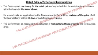Retail Price of Scheduled Formulations
• The Government can timely fix the retail price of any scheduled formulation in accordance
with the formula discussed above.
• He should make an application to the Government in Form -III for revision of the price of all
the formulations within 30 days of such fixation or revision
• The Government on receiving the application if feels satisfied fixes or revise the formulation
price.
 