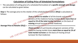 Calculation of Ceiling Price of Scheduled Formulations
• The calculation of ceiling price of a scheduled formulation of a specific strength and dosage
can be calculated as given below:
Step 1: The average price to the retailer of the scheduled formulation [P(s)] is calculated as
follows:
Average Price to Retailer [P(s)] =
(Sum of prices to retailer of all the brands and generic
versions of the medicine having markets share more than or
equal to 1% of the total market turnover on the basis of
moving annual turnover of that medicine)
(Total number of such brands and generic versions of the
medicine having market share more than or equal to 1% of
total market turnover on the basis of moving annual
turnover for that medicine)
 
