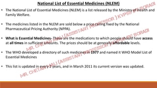 National List of Essential Medicines (NLEM)
• The National List of Essential Medicines (NLEM) is a list released by the Ministry of Health and
Family Welfare.
• The medicines listed in the NLEM are sold below a price ceiling fixed by the National
Pharmaceutical Pricing Authority (NPPA).
• What is Essential Medicines- These are the medications to which people should have access
at all times in sufficient amounts. The prices should be at generally affordable levels.
• The WHO developed a directory of such medicines in 1977 and named it WHO Model List of
Essential Medicines
• This list is updated in every 2 years, and in March 2011 its current version was updated.
 