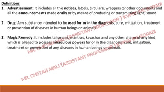 Definitions
1. Advertisement: It includes all the notices, labels, circulars, wrappers or other documents and
all the announcements made orally or by means of producing or transmitting light, sound.
2. Drug: Any substance intended to be used for or in the diagnosis, cure, mitigation, treatment
or prevention of diseases in human beings or animals.
3. Magic Remedy: It includes talismans, mantras, kavachas and any other charm of any kind
which is alleged to possess miraculous powers for or in the diagnosis, cure, mitigation,
treatment or prevention of any diseases in human beings or animals.
 