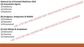 National List of Essential Medicines 2015
(A) Anaesthetic Agents
❑ Halothane
❑ Isoflurane
❑ Ketamine
(B) Analgesics, Antipyretics & NSAIDS
❑ Diclofenac
❑ Ibuprofen
❑ Paracetamol
(C) Anti-Allergic & Anaphylaxis
❑ Adrenaline
❑ Cetirizine
❑ Prednisolone
 
