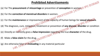 Prohibited Advertisements
(a) For The procurement of miscarriage or prevention of conception in women.
(b) For the correction of menstrual disorders in women.
(c) For the maintenance or improvement of the capacity of human beings for sexual pleasure.
(d) The diagnosis, cure, mitigation, treatment or prevention of any disease, disorder or condition
(e) Directly or indirectly gives a false impression regarding the true character of the drug.
(f) Make a false claim for the drug.
(g) Are otherwise false or misleading in any material particular
 