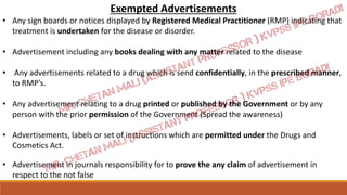 Exempted Advertisements
• Any sign boards or notices displayed by Registered Medical Practitioner (RMP) indicating that
treatment is undertaken for the disease or disorder.
• Advertisement including any books dealing with any matter related to the disease
• Any advertisements related to a drug which is send confidentially, in the prescribed manner,
to RMP’s.
• Any advertisement relating to a drug printed or published by the Government or by any
person with the prior permission of the Government (Spread the awareness)
• Advertisements, labels or set of instructions which are permitted under the Drugs and
Cosmetics Act.
• Advertisement in journals responsibility for to prove the any claim of advertisement in
respect to the not false
 