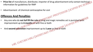 • Price list of manufacture, distributor, importer of drug advertisement only contain technical
information for guidelines for RMP
• Advertisement of chemical contraceptive for oral
Offences And Penalties
• Any one who do not full fill the rule of drug and magic remedies act is punished with
imprisonment up to 6 months or with fine or both
• And second conviction imprisonment up to 1 year or fine or both
 
