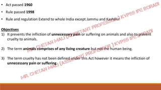 • Act passed 1960
• Rule passed 1998
• Rule and regulation Extend to whole India except Jammu and Kashmir
Objectives
1) It prevents the infliction of unnecessary pain or suffering on animals and also to prevent
cruelty to animals.
2) The term animals comprises of any living creature but not the human being.
3) The term cruelty has not been defined under this Act however it means the infliction of
unnecessary pain or suffering.
 