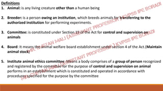 Definitions
1. Animal: is any living creature other than a human being
2. Breeder: is a person owing an institution, which breeds animals for transferring to the
authorized institution for performing experiments.
3. Committee: is constituted under Section 15 of the Act for control and supervision on
animals
4. Board: It means the animal welfare board establishment under section 4 of the Act.(Maintain
animal stock)
5. Institute animal ethics committee: Means a body comprises of a group of person recognized
and registered by the committee for the purpose of control and supervision on animal
performs in an establishment which is constituted and operated in accordance with
procedures specified for the purpose by the committee
 