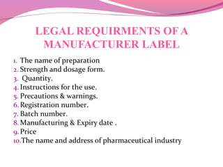 LEGAL REQUIRMENTS OF A
MANUFACTURER LABEL
1. The name of preparation
2. Strength and dosage form.
3. Quantity.
4. Instructions for the use.
5. Precautions & warnings.
6.Registration number.
7. Batch number.
8. Manufacturing & Expiry date .
9.Price
10.The name and address of pharmaceutical industry
 