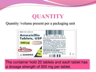 QUANTITY
Quantity /volume present per a packaging unitQuantity /volume present per a packaging unit
The container hold 20 tablets and each tablet has
a dosage strength of 500 mg per tablet.
The container hold 20 tablets and each tablet has
a dosage strength of 500 mg per tablet.
 