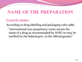 NAME OF THE PREPARATION
Generic name:
According to drug labelling and packaging rules 1986:
“ International non-proprietary name means the
name of a drug as recommended by WHO or may be
notified by the federal govt. in the official gazette”
6-12
 