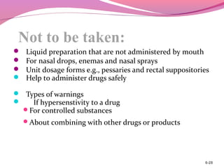 Not to be taken:
 Liquid preparation that are not administered by mouth
 For nasal drops, enemas and nasal sprays
 Unit dosage forms e.g., pessaries and rectal suppositories
 Help to administer drugs safely
 Types of warnings
 If hypersenstivity to a drug
For controlled substances
About combining with other drugs or products
6-28
 