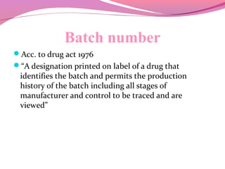 Batch number
Acc. to drug act 1976
“A designation printed on label of a drug that
identifies the batch and permits the production
history of the batch including all stages of
manufacturer and control to be traced and are
viewed”
 