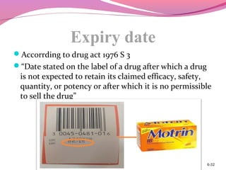 Expiry date
Accorrding to drug act 1976 S 3
“Date stated on the label of a drug after which a drug
is not expected to retain its claimed efficacy, safety,
quantity, or potency or after which it is no permissible
to sell the drug”
6-32
 