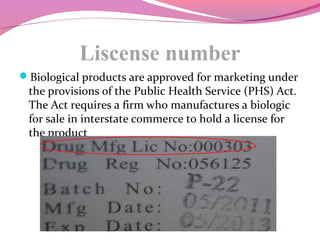 Liscense number
Biological products are approved for marketing under
the provisions of the Public Health Service (PHS) Act.
The Act requires a firm who manufactures a biologic
for sale in interstate commerce to hold a license for
the product
 