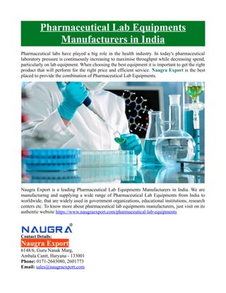 Pharmaceutical Lab Equipments
Manufacturers in India
Pharmaceutical labs have played a big role in the health industry. In today's pharmaceutical
laboratory pressure is continuously increasing to maximise throughput while decreasing spend,
particularly on lab equipment. When choosing the best equipment it is important to get the right
product that will perform for the right price and efficient service. Naugra Export is the best
placed to provide the combination of Pharmaceutical Lab Equipments.
Naugra Export is a leading Pharmaceutical Lab Equipments Manufacturers in India. We are
manufacturing and supplying a wide range of Pharmaceutical Lab Equipments from India to
worldwide, that are widely used in government organizations, educational institutions, research
centers etc. To know more about pharmaceutical lab equipments manufacturers, just visit on its
authentic website https://www.naugraexport.com/pharmaceutical-lab-equipments
Contact Details:
Naugra Export
6148/6, Guru Nanak Marg,
Ambala Cantt, Haryana - 133001
Phone: 0171-2643080, 2601773
Email: sales@naugraexport.com
 