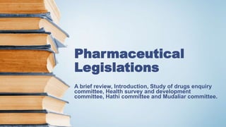 Pharmaceutical
Legislations
A brief review, Introduction, Study of drugs enquiry
committee, Health survey and development
committee, Hathi committee and Mudaliar committee.
 