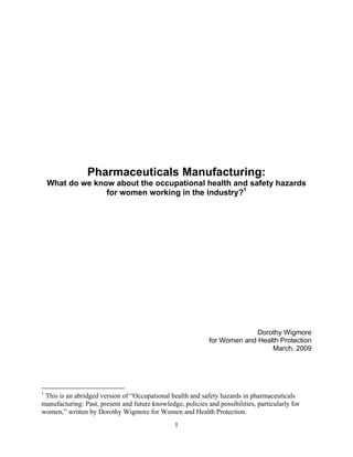 Pharmaceuticals Manufacturing:
    What do we know about the occupational health and safety hazards
                  for women working in the industry?1




                                                                           Dorothy Wigmore
                                                             for Women and Health Protection
                                                                               March, 2009




1
 This is an abridged version of “Occupational health and safety hazards in pharmaceuticals
manufacturing: Past, present and future knowledge, policies and possibilities, particularly for
women,” written by Dorothy Wigmore for Women and Health Protection.
                                                 1
 