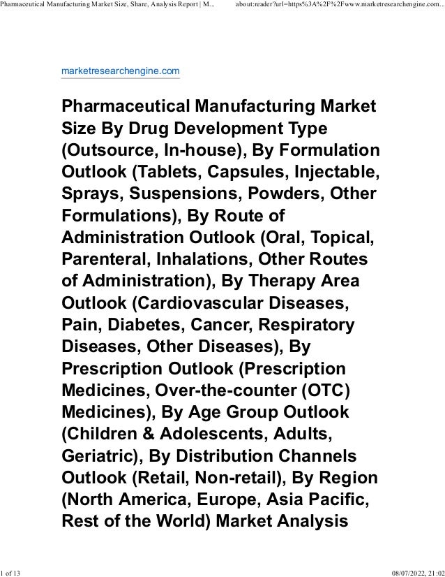 marketresearchengine.com
Pharmaceutical Manufacturing Market
Size By Drug Development Type
(Outsource, In-house), By Formulation
Outlook (Tablets, Capsules, Injectable,
Sprays, Suspensions, Powders, Other
Formulations), By Route of
Administration Outlook (Oral, Topical,
Parenteral, Inhalations, Other Routes
of Administration), By Therapy Area
Outlook (Cardiovascular Diseases,
Pain, Diabetes, Cancer, Respiratory
Diseases, Other Diseases), By
Prescription Outlook (Prescription
Medicines, Over-the-counter (OTC)
Medicines), By Age Group Outlook
(Children & Adolescents, Adults,
Geriatric), By Distribution Channels
Outlook (Retail, Non-retail), By Region
(North America, Europe, Asia Pacific,
Rest of the World) Market Analysis
Pharmaceutical Manufacturing Market Size, Share, Analysis Report | M... about:reader?url=https%3A%2F%2Fwww.marketresearchengine.com...
1 of 13 08/07/2022, 21:02
 