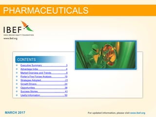 22MARCH 2017 For updated information, please visit www.ibef.org
❖ Executive Summary…………..………..……3
❖ Advantage India…………………………..….4
❖ Market Overview and Trends………..……...6
❖ Porter’s Five Forces Analysis……….…….19
❖ Strategies Adopted.......................................21
❖ Growth Drivers…………………….………..24
❖ Opportunities……………………….……….38
❖ Success Stories…………………..........….. 41
❖ Useful Information…………………….…... 50
PHARMACEUTICALS
MARCH 2017
 