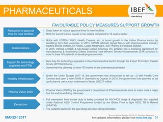 3131MARCH 2017 For updated information, please visit www.ibef.org
FAVOURABLE POLICY MEASURES SUPPORT GROWTH
Source: Union Budget 2015-16, TechSci Research
PHARMACEUTICALS
Reduction in approval
time for new facilities
• Steps taken to reduce approval time for new facilities
• NOC for export licence issued in two weeks compared to 12 weeks earlier
Collaborations
• MoUs with USFDA, WHO, Health Canada, etc. to boost growth in the Indian Pharma sector by
benefiting from their expertise. In 2015, NIPER (Mohali) signed MoUs with pharmaceutical industry
leaders Bharat Biotech, Dr Reddy, Cadila Healthcare, Sun Pharma & Panacea Biotech.
• In 2016, Strides Arcolab & US-based Gilead Sciences Inc. entered into a licensing agreement for
manufacturing & distributing Gilead Sciences' cost-efficient TenofovirAlafenamide (TAF) product in
order to treat HIV patients in developing economies
Support for technology
upgrades and FDIs
• Zero duty for technology upgrades in the pharmaceutical sector through the Export Promotion Capital
Goods (EPCG) Scheme
• Government is planning to relax FDI norms in the pharmaceutical sector
Industry infrastructure
• Under the Union Budget 2017-18, the government has announced to set up 1.5 lakh Health Care
Centres and open 2 new AIIMS in Jharkhand & Gujarat. In 2016, the government has planned to set
up 6 pharma parks at an investment of about USD27 million
Pharma Vision 2020
• Pharma Vision 2020 by the government’s Department of Pharmaceuticals aims to make India a major
hub for end-to-end drug discovery
Exceptions
• Full exemption from excise duty is being provided for HIV/AIDS drugs & diagnostic kits supplied
under National AIDS Control Programme funded by the Global Fund to fight AIDS, TB & Malaria
(GFATM)
• The customs duties on the said drugs are also being exempted
 