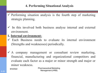 1-11
8/5/2022 Pharmaceutical Marketing
Management.(HRB)
4. Performing Situational Analysis
 Performing situation analysis is the fourth step of marketing
strategic planning.
 In this involved both business analyse internal and external
environment.
1. Internal environment-
 Each Business needs to evaluate its internal environment
(Strengths and weaknesses) periodically.
 A company management or consultant review marketing,
financial, manufacturing and organizational competitors and
evaluate each factor as a major or minor strength and major or
minor weakness.
 