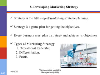 1-13
8/5/2022
Pharmaceutical Marketing
Management.(HRB)
5. Developing Marketing Strategy
 Strategy is the fifth step of marketing strategic planning.
 Strategy is a game plan for getting the objectives.
 Every business must plan a strategy and achieve its objectives
 Types of Marketing Strategy
1. Overall cost leadership.
2. Differentiation.
3. Focus.
 