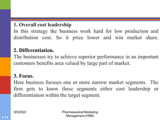 1-14
8/5/2022 Pharmaceutical Marketing
Management.(HRB)
1. Overall cost leadership
In this strategy the business work hard for low production and
distribution cost. So it price lower and win market share.
2. Differentiation.
The businesses try to achieve superior performance in an important
customers benefits area valued by large part of market.
3. Focus.
Here business focuses one or more narrow market segments. The
firm gets to know these segments either cost leadership or
differentiation within the target segment.
 