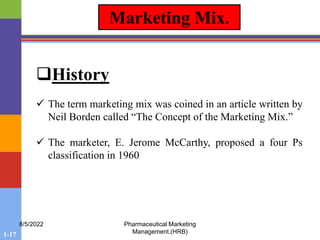 1-17
8/5/2022 Pharmaceutical Marketing
Management.(HRB)
Marketing Mix.
History
 The term marketing mix was coined in an article written by
Neil Borden called “The Concept of the Marketing Mix.”
 The marketer, E. Jerome McCarthy, proposed a four Ps
classification in 1960
 