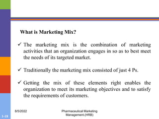1-18
8/5/2022 Pharmaceutical Marketing
Management.(HRB)
What is Marketing Mix?
 The marketing mix is the combination of marketing
activities that an organization engages in so as to best meet
the needs of its targeted market.
 Traditionally the marketing mix consisted of just 4 Ps.
 Getting the mix of these elements right enables the
organization to meet its marketing objectives and to satisfy
the requirements of customers.
 