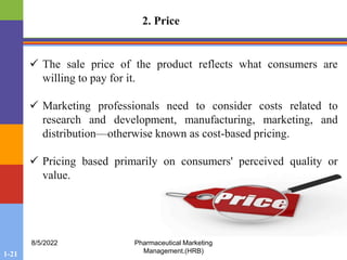 1-21
8/5/2022 Pharmaceutical Marketing
Management.(HRB)
2. Price
 The sale price of the product reflects what consumers are
willing to pay for it.
 Marketing professionals need to consider costs related to
research and development, manufacturing, marketing, and
distribution—otherwise known as cost-based pricing.
 Pricing based primarily on consumers' perceived quality or
value.
 