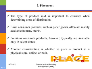 1-22
8/5/2022 Pharmaceutical Marketing
Management.(HRB)
3. Placement
 The type of product sold is important to consider when
determining areas of distribution.
 Basic consumer products, such as paper goods, often are readily
available in many stores.
 Premium consumer products, however, typically are available
only in select stores.
 Another consideration is whether to place a product in a
physical store, online, or both.
 