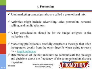 1-23
8/5/2022
Pharmaceutical Marketing
Management.(HRB)
4. Promotion
 Joint marketing campaigns also are called a promotional mix.
 Activities might include advertising, sales promotion, personal
selling, and public relations.
 A key consideration should be for the budget assigned to the
marketing mix.
 Marketing professionals carefully construct a message that often
incorporates details from the other three Ps when trying to reach
their target audience.
 Determination of the best mediums to communicate the message
and decisions about the frequency of the communication also are
important.
 