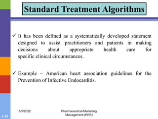 1-25
8/5/2022 Pharmaceutical Marketing
Management.(HRB)
Standard Treatment Algorithms
 It has been defined as a systematically developed statement
designed to assist practitioners and patients in making
decisions about appropriate health care for
specific clinical circumstances.
 Example – American heart association guidelines for the
Prevention of Infective Endocarditis.
 