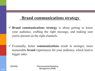 1-27
8/5/2022 Pharmaceutical Marketing
Management.(HRB)
 Brand communications strategy is about getting to know
your audience, crafting the right message, and making sure
you're present on the right channels.
 Eventually, better communications result in stronger, more
memorable brand experiences for your audience, which lead to
bigger sales
Brand communications strategy
 