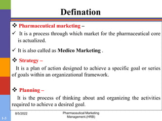 1-3
8/5/2022 Pharmaceutical Marketing
Management.(HRB)
Defination
 Pharmaceutical marketing –
 It is a process through which market for the pharmaceutical core
is actualized.
 It is also called as Medico Marketing .
 Strategy –
It is a plan of action designed to achieve a specific goal or series
of goals within an organizational framework.
 Planning –
It is the process of thinking about and organizing the activities
required to achieve a desired goal.
 