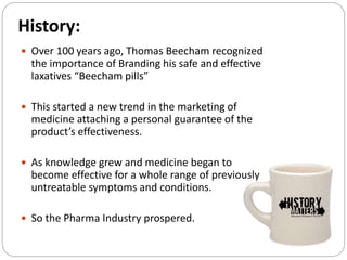 History:
 Over 100 years ago, Thomas Beecham recognized
the importance of Branding his safe and effective
laxatives “Beecham pills”
 This started a new trend in the marketing of
medicine attaching a personal guarantee of the
product’s effectiveness.
 As knowledge grew and medicine began to
become effective for a whole range of previously
untreatable symptoms and conditions.
 So the Pharma Industry prospered.
 