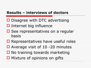 Disagree with DTC advertising Internet big influence See representatives on a regular basis Representatives have useful roles Average visit of 10 -20 minutes No training towards marketing Mixture of opinions on gifts Results – interviews of doctors 