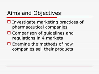 Aims and Objectives Investigate marketing practices of pharmaceutical companies Comparison of guidelines and regulations in 4 markets Examine the methods of how companies sell their products 