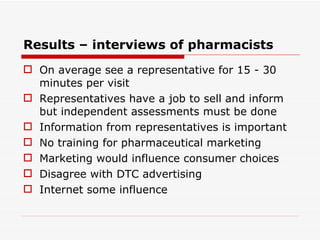 Results – interviews of pharmacists On average see a representative for 15 - 30 minutes per visit Representatives have a job to sell and inform but independent assessments must be done Information from representatives is important No training for pharmaceutical marketing Marketing would influence consumer choices Disagree with DTC advertising Internet some influence 