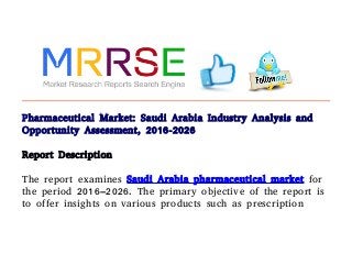 Pharmaceutical Market: Saudi Arabia Industry Analysis and
Opportunity Assessment, 2016-2026
Report Description
The report examines Saudi Arabia pharmaceutical market for
the period 2016–2026. The primary objective of the report is
to offer insights on various products such as prescription
 