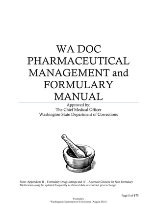 Page 1 of 173
Formulary
Washington Department of Corrections (August 2016)
WA DOC
PHARMACEUTICAL
MANAGEMENT and
FORMULARY
MANUAL
Approved by:
The Chief Medical Officer
Washington State Department of Corrections
Note: Appendices II – Formulary Drug Listings and IV – Alternate Choices for Non-formulary
Medications may be updated frequently as clinical data or contract prices change.
 