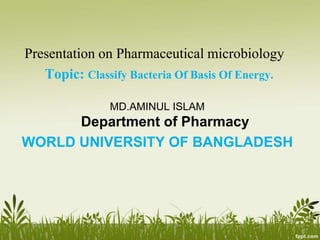 Presentation on Pharmaceutical microbiology
Topic: Classify Bacteria Of Basis Of Energy.
MD.AMINUL ISLAM
Department of Pharmacy
WORLD UNIVERSITY OF BANGLADESH
 