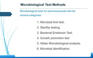 Microbiological Test Methods
1. Microbial limit test.
2. Sterility testing.
3. Bacterial Endotoxin Test.
4. Growth promotion test
5. Water Microbiological analysis.
6. Microbial identification
Microbiological tests for pharmaceuticals fall into
several categories :
 