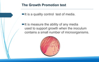 The Growth Promotion test
It is a quality control test of media.
It is measure the ability of any media
used to support growth when the inoculum
contains a small number of microorganisms.
 