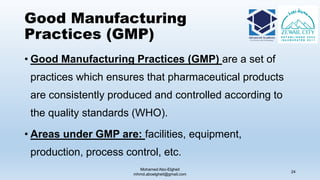 Good Manufacturing
Practices (GMP)
• Good Manufacturing Practices (GMP) are a set of
practices which ensures that pharmaceutical products
are consistently produced and controlled according to
the quality standards (WHO).
• Areas under GMP are: facilities, equipment,
production, process control, etc.
Mohamed Abo-Elgheit
mhmd.aboelgheit@gmail.com
24
 