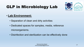 GLP in Microbiology Lab
• Lab Environment:
• Separation of clean and dirty activities
• Dedicated spaces for samples, media, reference
microorganisms.
• Disinfection and sterilization can be effectively done
Mohamed Abo-Elgheit
mhmd.aboelgheit@gmail.com
27
 