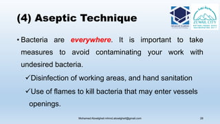 (4) Aseptic Technique
• Bacteria are everywhere. It is important to take
measures to avoid contaminating your work with
undesired bacteria.
Disinfection of working areas, and hand sanitation
Use of flames to kill bacteria that may enter vessels
openings.
Mohamed Aboelgheit mhmd.aboelgheit@gmail.com 28
 