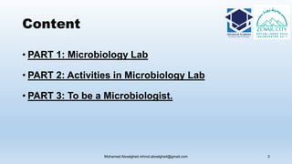 Content
• PART 1: Microbiology Lab
• PART 2: Activities in Microbiology Lab
• PART 3: To be a Microbiologist.
Mohamed Aboelgheit mhmd.aboelgheit@gmail.com 3
 